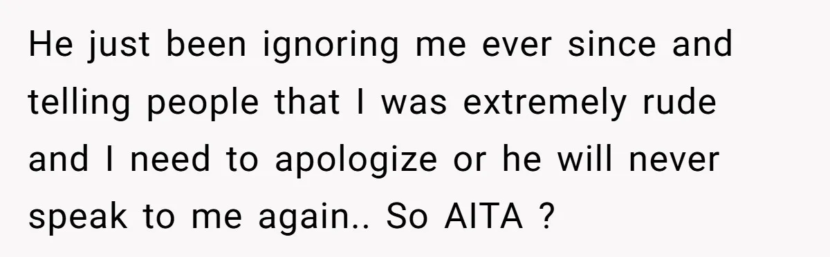 He just been ignoring me ever since and telling people that I was extremely rude and I need to apologize or he will never speak to me again.. So AITA...