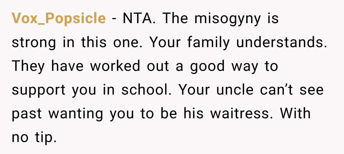 Vox_Popsicle − NTA. The misogyny is strong in this one. Your family understands. They have worked out a good way to support you in school. Your uncle can’t see past...