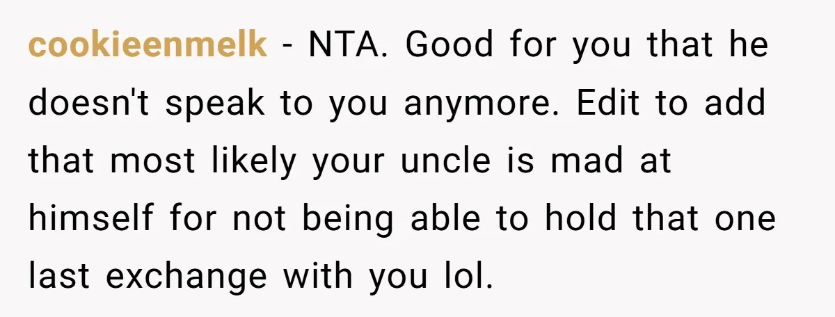cookieenmelk − NTA. Good for you that he doesn't speak to you anymore. Edit to add that most likely your uncle is mad at himself for not being able to...