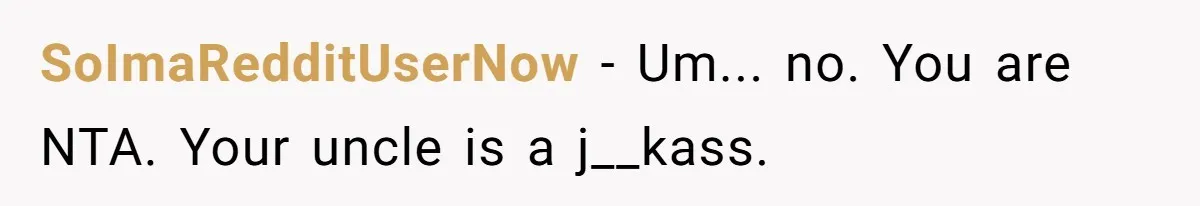 SoImaRedditUserNow − Um... no. You are NTA. Your uncle is a j__kass.