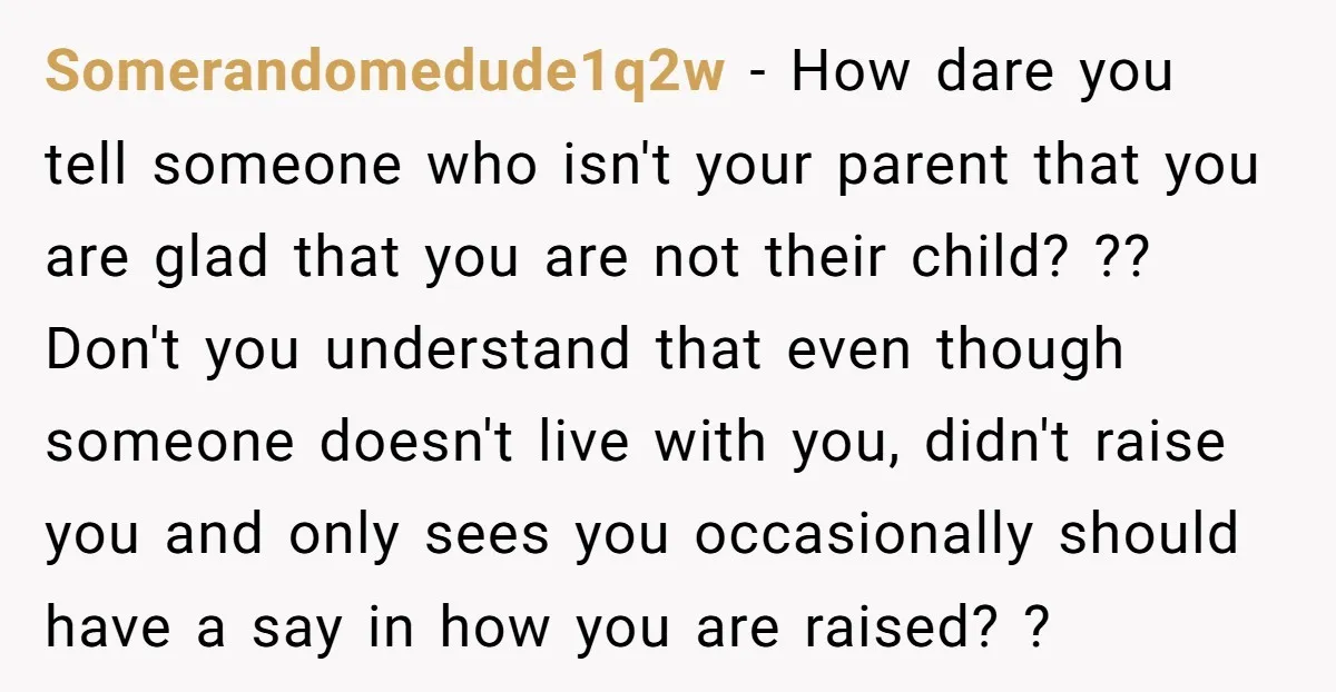 Somerandomedude1q2w − How dare you tell someone who isn't your parent that you are glad that you are not their child? ?? Don't you understand that even though someone doesn't...