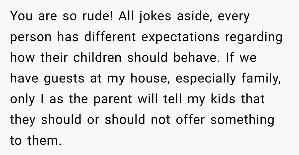 You are so rude! All jokes aside, every person has different expectations regarding how their children should behave. If we have guests at my house, especially family, only I as...