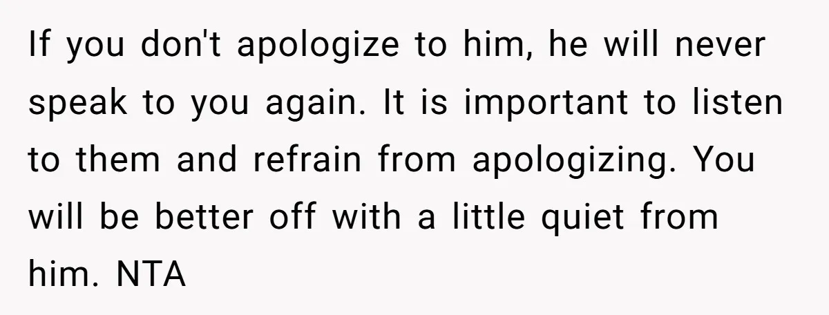 If you don't apologize to him, he will never speak to you again. It is important to listen to them and refrain from apologizing. You will be better off with...