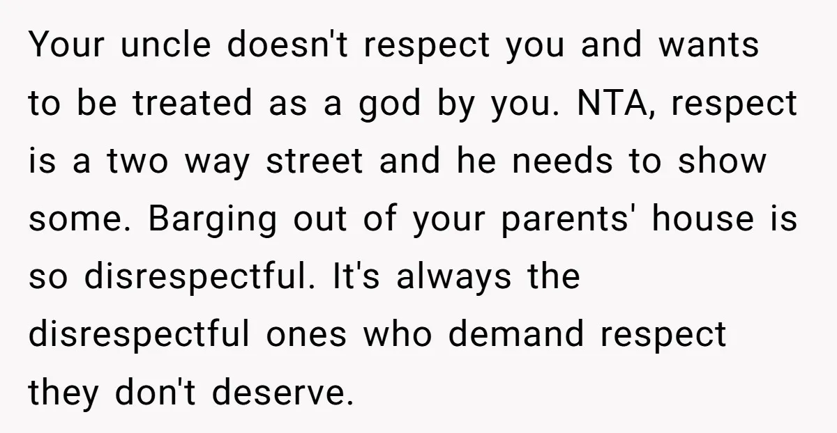 Your uncle doesn't respect you and wants to be treated as a god by you. NTA, respect is a two way street and he needs to show some. Barging out...