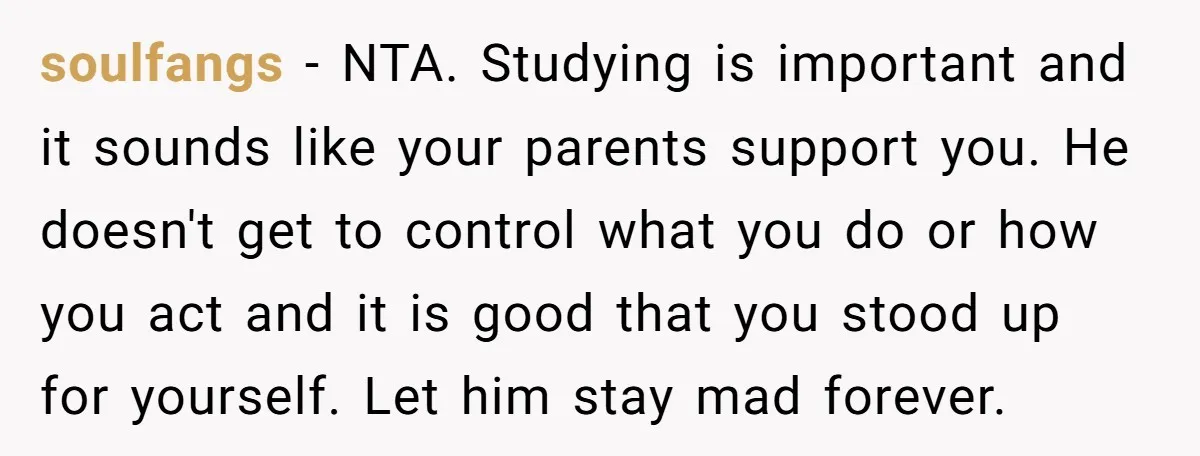 soulfangs − NTA. Studying is important and it sounds like your parents support you. He doesn't get to control what you do or how you act and it is good...