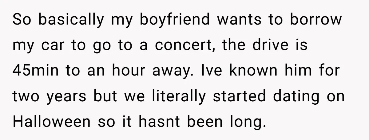 So basically my boyfriend wants to borrow my car to go to a concert, the drive is 45min to an hour away. Ive known him for two years but we...