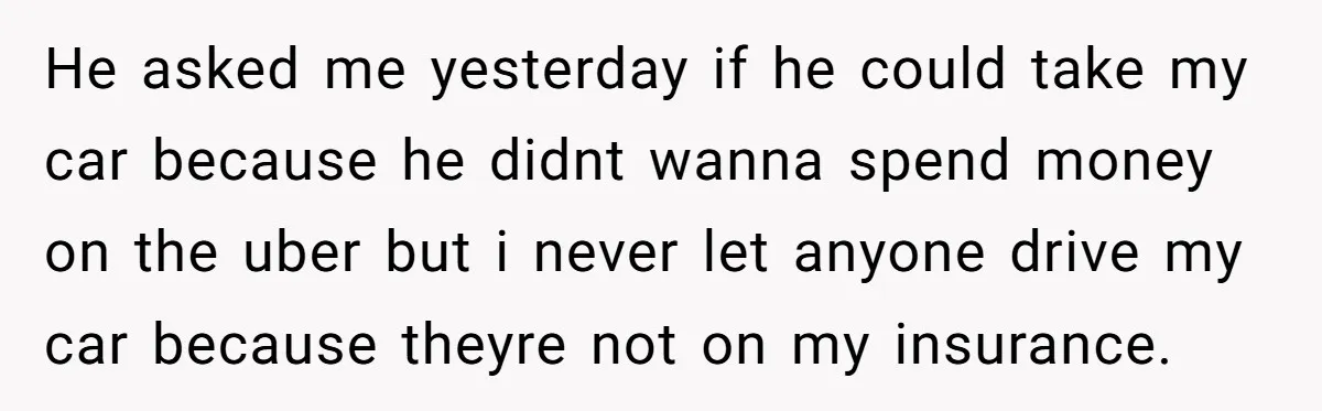 He asked me yesterday if he could take my car because he didnt wanna spend money on the uber but i never let anyone drive my car because theyre not...