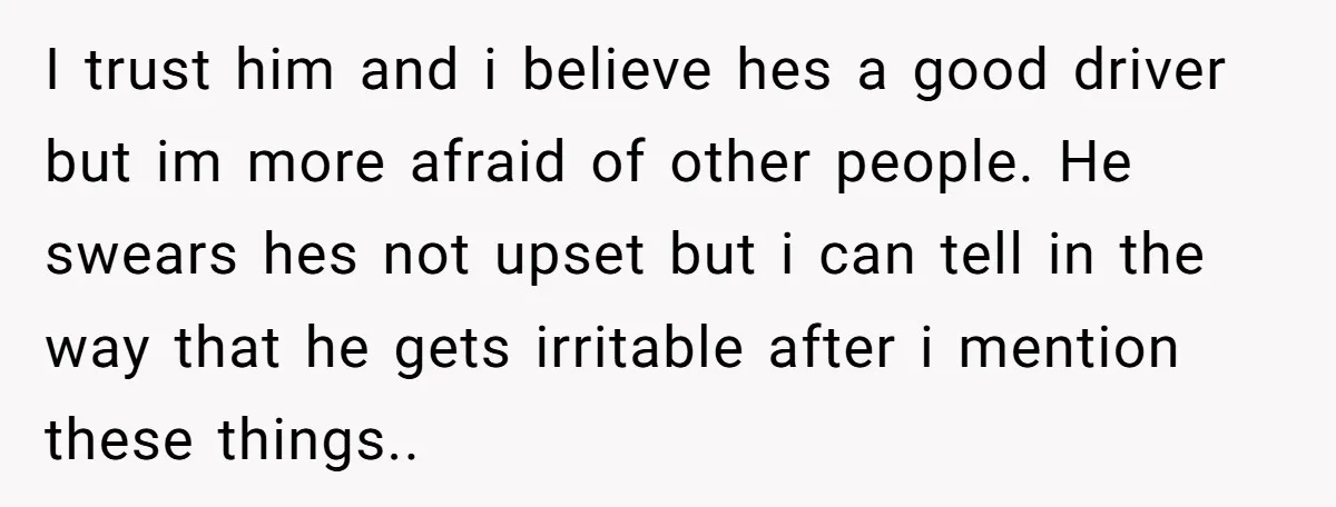 I trust him and i believe hes a good driver but im more afraid of other people. He swears hes not upset but i can tell in the way that...