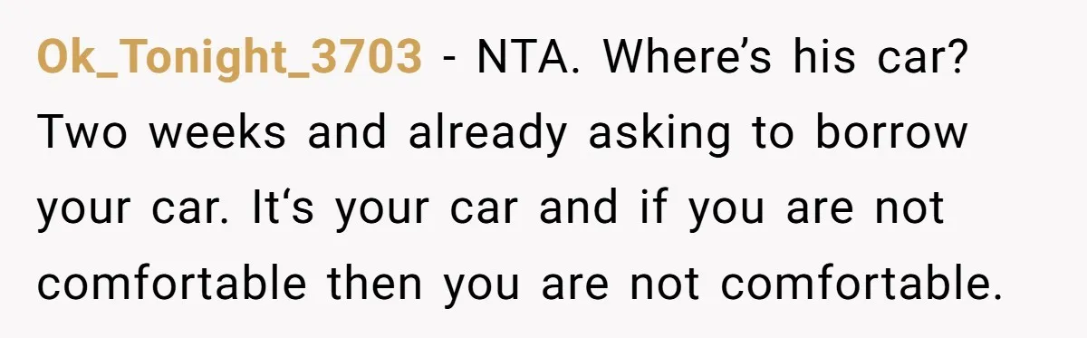 Ok_Tonight_3703 − NTA. Where’s his car? Two weeks and already asking to borrow your car. It‘s your car and if you are not comfortable then you are not comfortable.