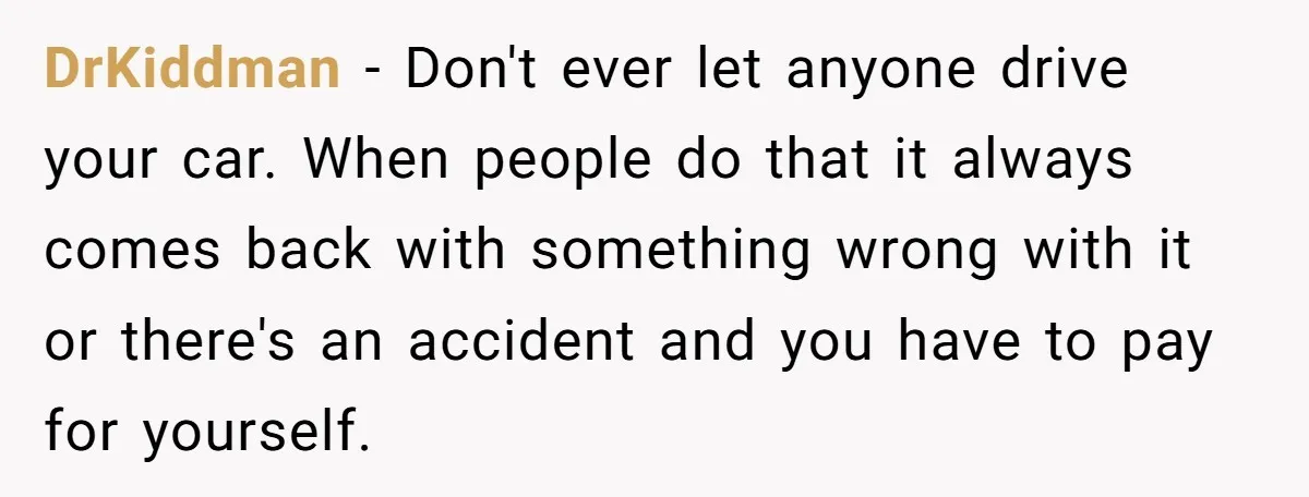 DrKiddman − Don't ever let anyone drive your car. When people do that it always comes back with something wrong with it or there's an accident and you have to...