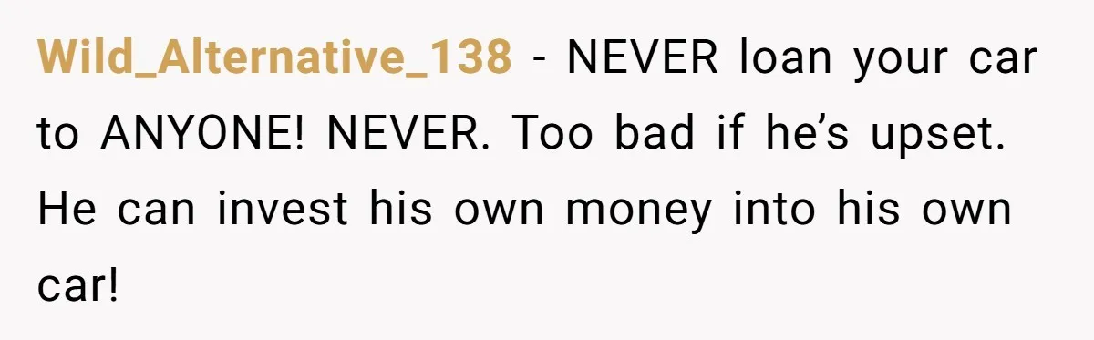 Wild_Alternative_138 − NEVER loan your car to ANYONE! NEVER. Too bad if he’s upset. He can invest his own money into his own car!