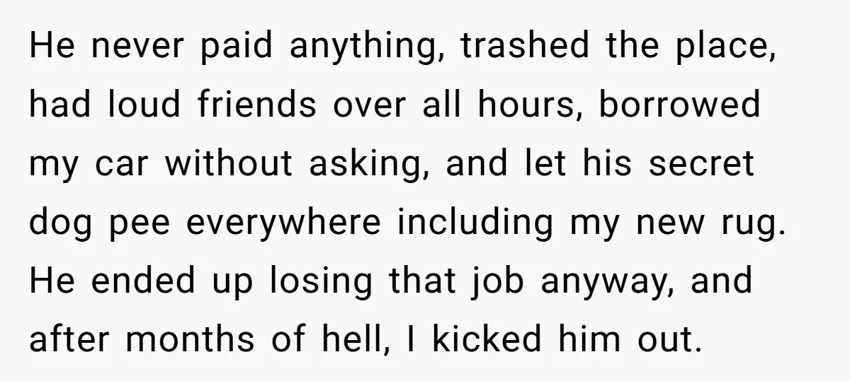 He never paid anything, trashed the place, had loud friends over all hours, borrowed my car without asking, and let his secret dog pee everywhere including my new rug. He...