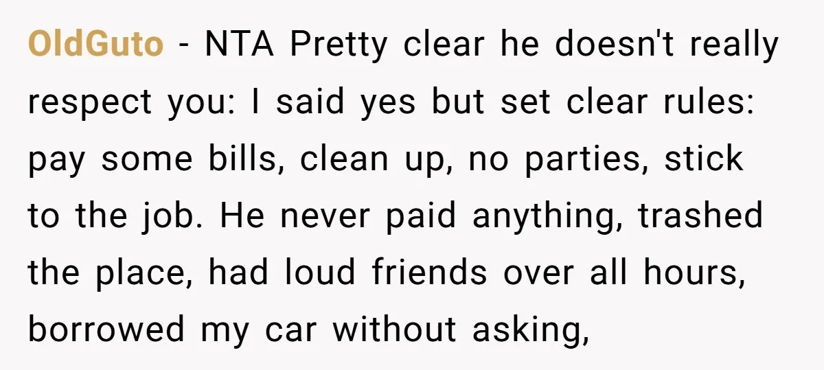 OldGuto − NTA Pretty clear he doesn't really respect you: I said yes but set clear rules: pay some bills, clean up, no parties, stick to the job. He never...