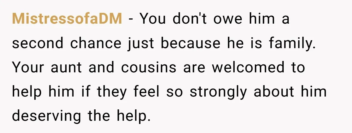 MistressofaDM − You don't owe him a second chance just because he is family. Your aunt and cousins are welcomed to help him if they feel so strongly about him...