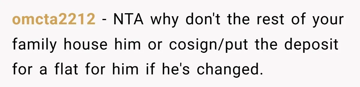 omcta2212 − NTA why don't the rest of your family house him or cosign/put the deposit for a flat for him if he's changed.