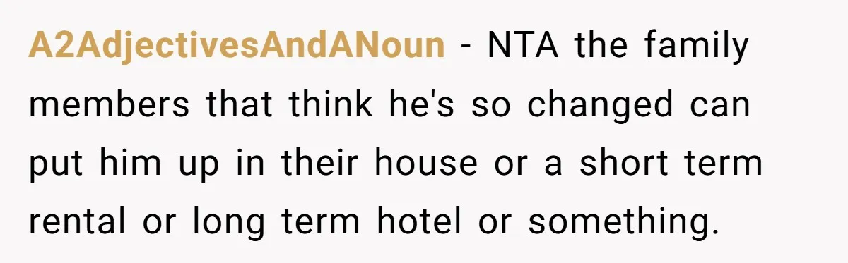 A2AdjectivesAndANoun − NTA the family members that think he's so changed can put him up in their house or a short term rental or long term hotel or something.