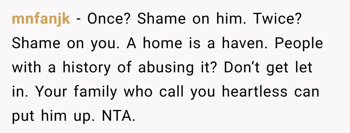mnfanjk − Once? Shame on him. Twice? Shame on you. A home is a haven. People with a history of abusing it? Don’t get let in. Your family who call...