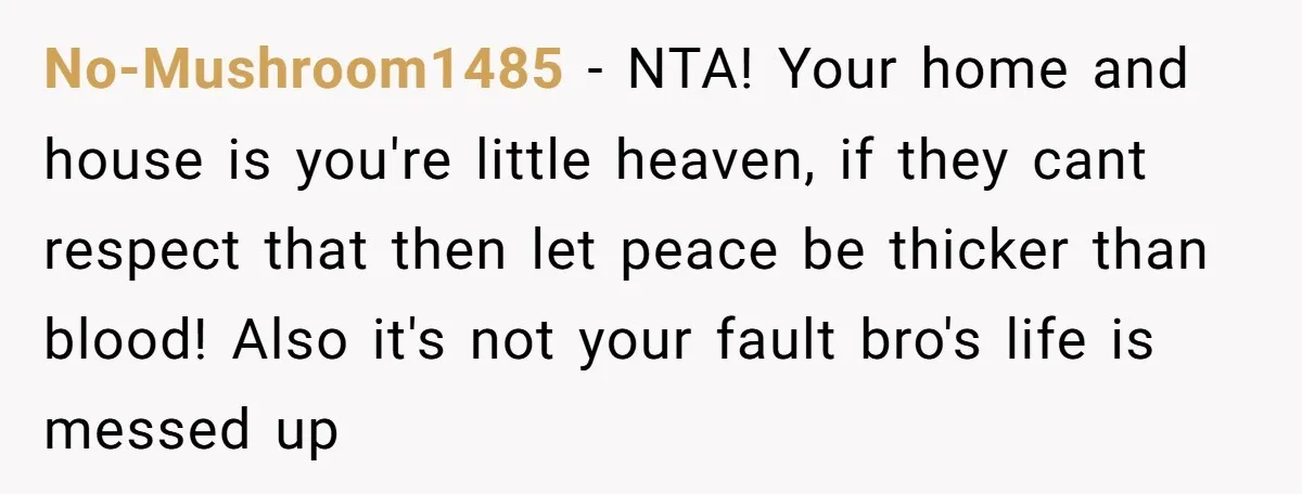 No-Mushroom1485 − NTA! Your home and house is you're little heaven, if they cant respect that then let peace be thicker than blood! Also it's not your fault bro's life...