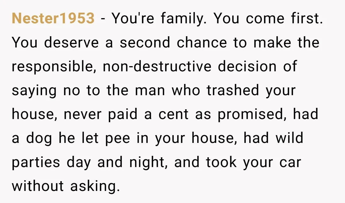 Nester1953 − You're family. You come first. You deserve a second chance to make the responsible, non-destructive decision of saying no to the man who trashed your house, never paid...