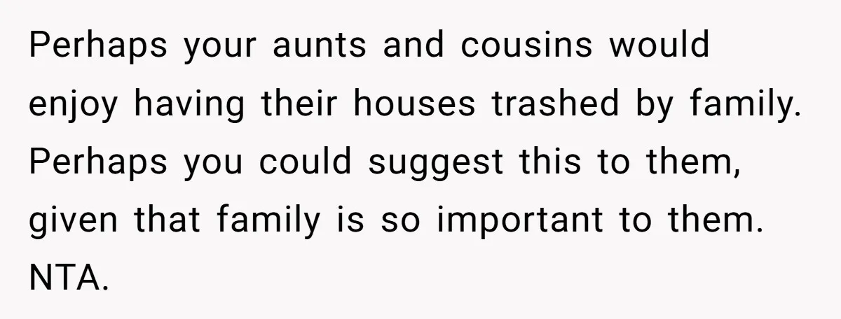 Perhaps your aunts and cousins would enjoy having their houses trashed by family. Perhaps you could suggest this to them, given that family is so important to them. NTA.