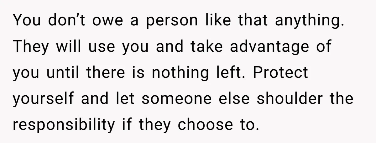 You don’t owe a person like that anything. They will use you and take advantage of you until there is nothing left. Protect yourself and let someone else shoulder the...