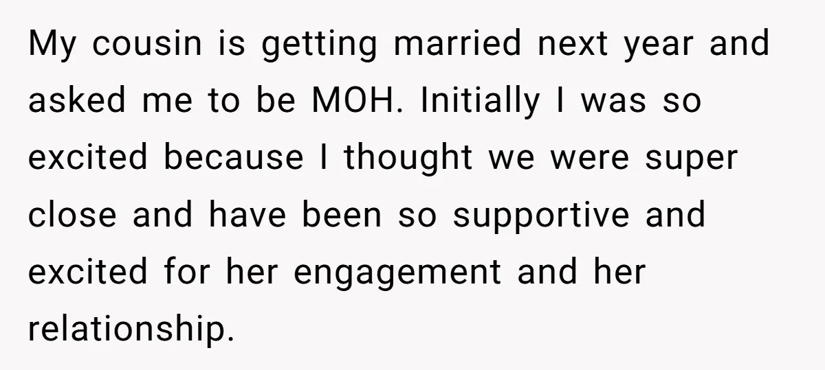 My cousin is getting married next year and asked me to be MOH. Initially I was so excited because I thought we were super close and have been so supportive...