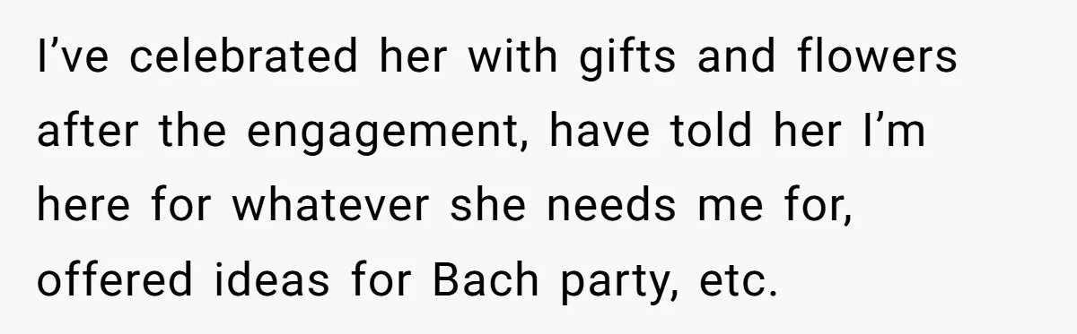 I’ve celebrated her with gifts and flowers after the engagement, have told her I’m here for whatever she needs me for, offered ideas for Bach party, etc.