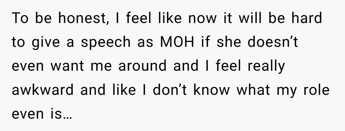 To be honest, I feel like now it will be hard to give a speech as MOH if she doesn’t even want me around and I feel really awkward and...