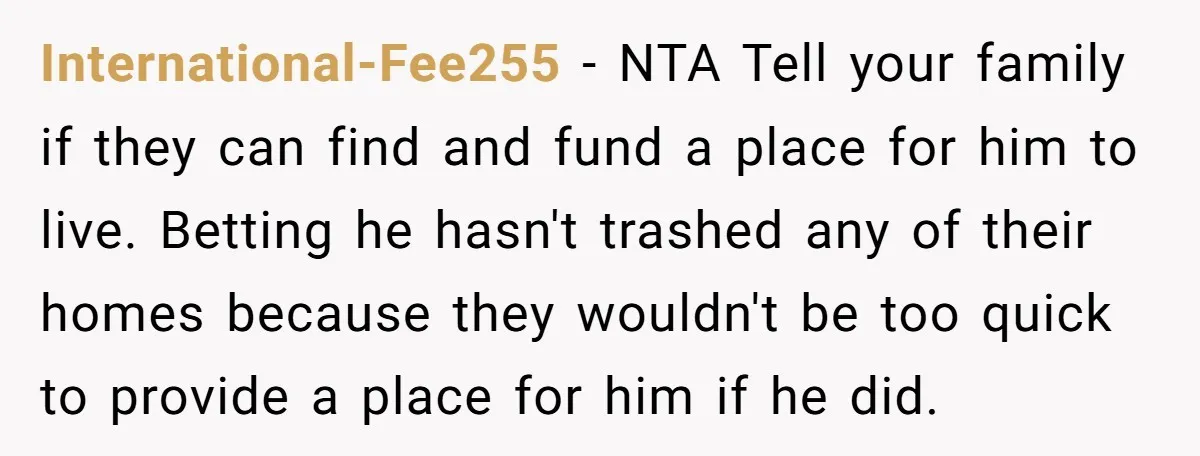 International-Fee255 − NTA Tell your family if they can find and fund a place for him to live. Betting he hasn't trashed any of their homes because they wouldn't be...