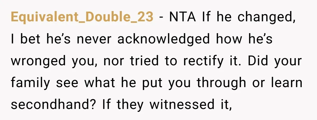 Equivalent_Double_23 − NTA If he changed, I bet he’s never acknowledged how he’s wronged you, nor tried to rectify it. Did your family see what he put you through or...