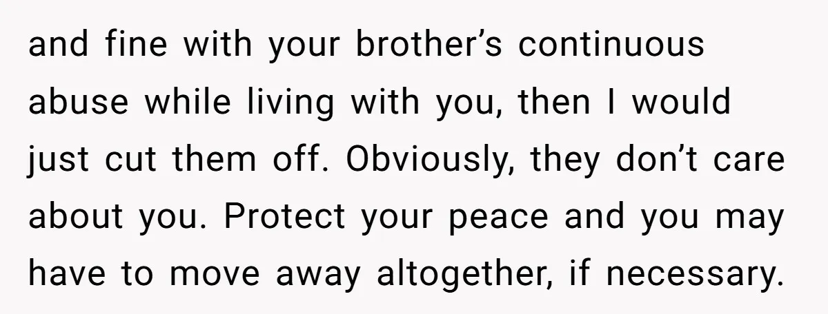 and fine with your brother’s continuous abuse while living with you, then I would just cut them off. Obviously, they don’t care about you. Protect your peace and you may...