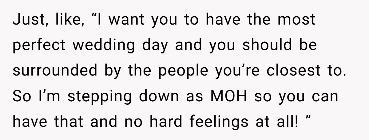 Just, like, “I want you to have the most perfect wedding day and you should be surrounded by the people you’re closest to. So I’m stepping down as MOH so...
