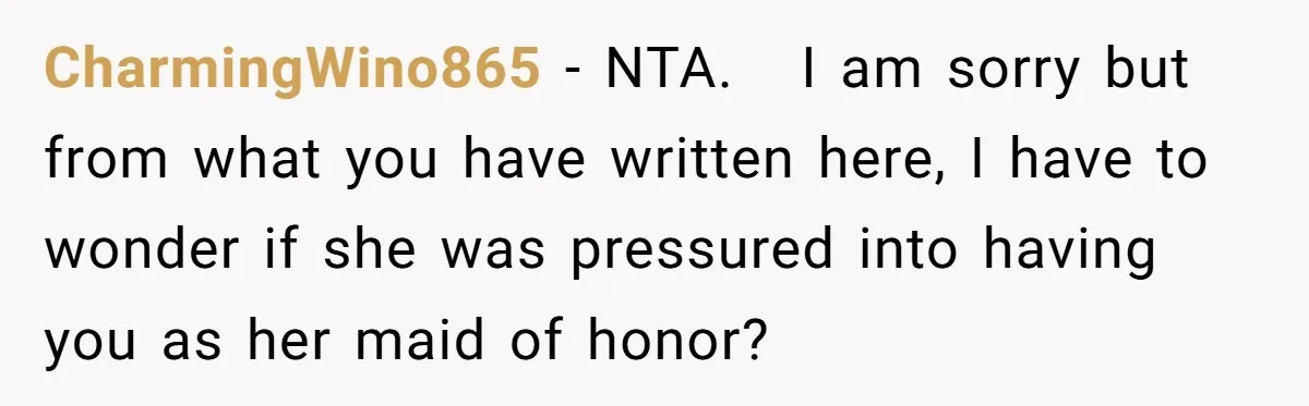 CharmingWino865 − NTA.   I am sorry but from what you have written here, I have to wonder if she was pressured into having you as her maid of honor?