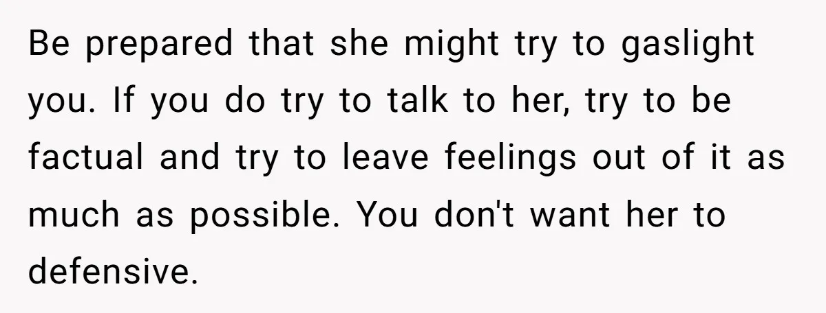 Be prepared that she might try to gaslight you. If you do try to talk to her, try to be factual and try to leave feelings out of it as...
