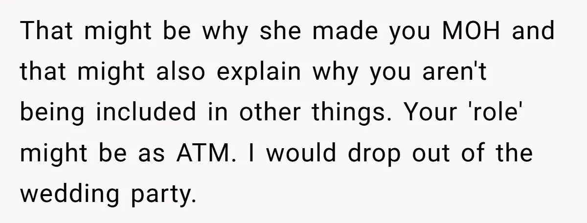 That might be why she made you MOH and that might also explain why you aren't being included in other things. Your 'role' might be as ATM. I would drop...