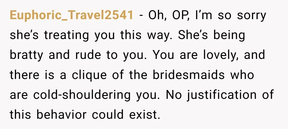 Euphoric_Travel2541 − Oh, OP, I’m so sorry she’s treating you this way. She’s being bratty and rude to you. You are lovely, and there is a clique of the bridesmaids...