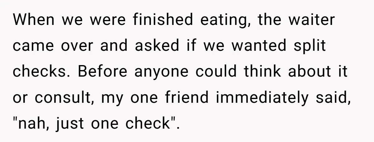 When we were finished eating, the waiter came over and asked if we wanted split checks. Before anyone could think about it or consult, my one friend immediately said, "nah,...