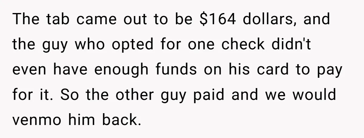 The tab came out to be $164 dollars, and the guy who opted for one check didn't even have enough funds on his card to pay for it. So the...