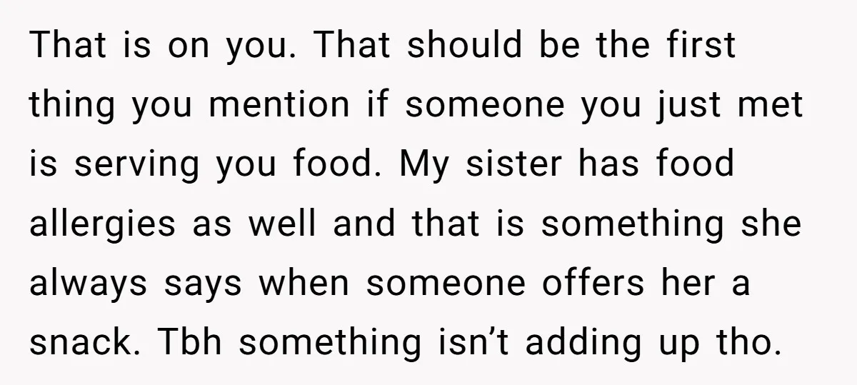 That is on you. That should be the first thing you mention if someone you just met is serving you food. My sister has food allergies as well and that...