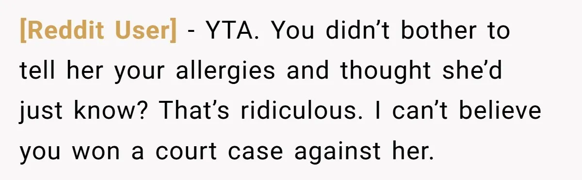 [Reddit User] − YTA. You didn’t bother to tell her your allergies and thought she’d just know? That’s ridiculous. I can’t believe you won a court case against her.