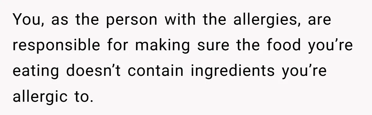 You, as the person with the allergies, are responsible for making sure the food you’re eating doesn’t contain ingredients you’re allergic to.