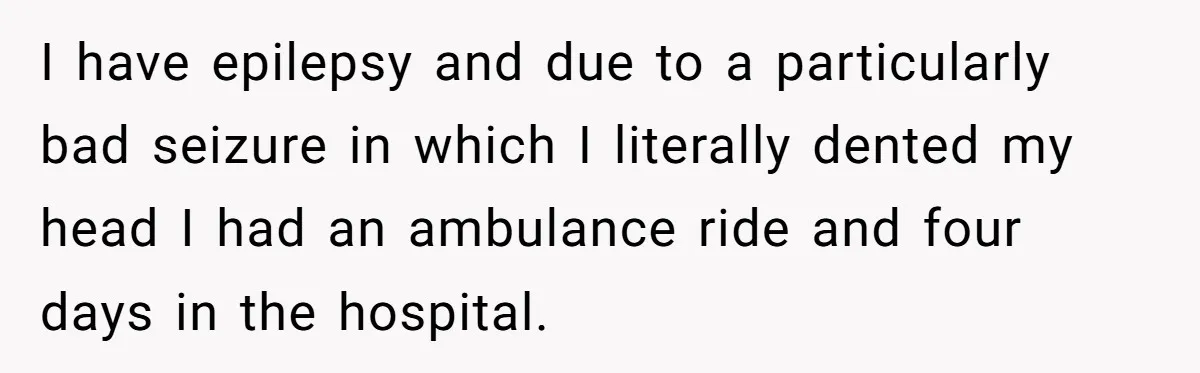 I have epilepsy and due to a particularly bad seizure in which I literally dented my head I had an ambulance ride and four days in the hospital.