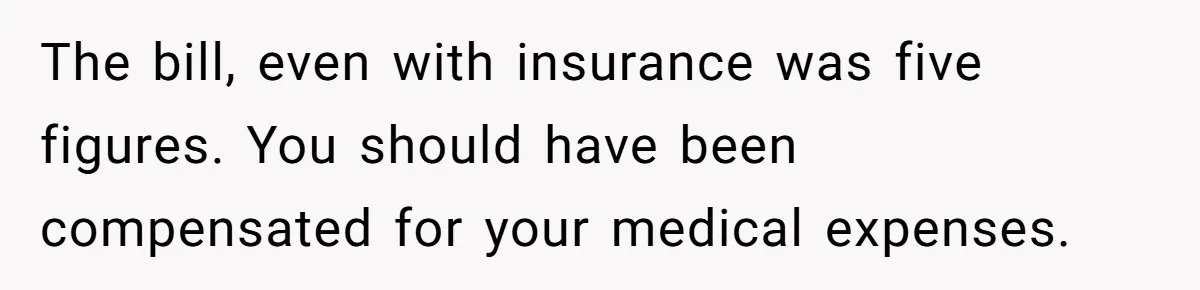 The bill, even with insurance was five figures. You should have been compensated for your medical expenses.