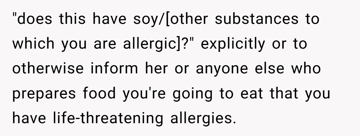 "does this have soy/[other substances to which you are allergic]?" explicitly or to otherwise inform her or anyone else who prepares food you're going to eat that you have life-threatening...