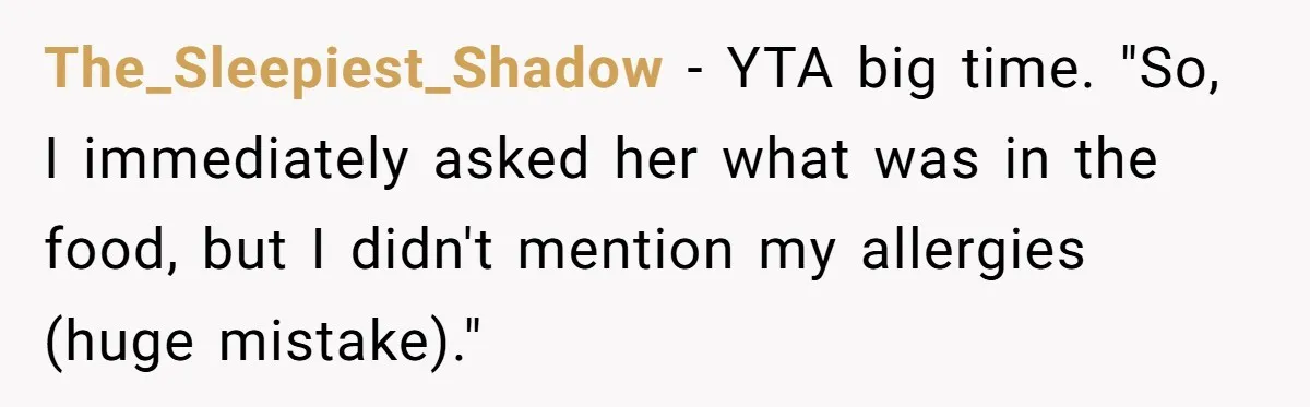 The_Sleepiest_Shadow − YTA big time. "So, I immediately asked her what was in the food, but I didn't mention my allergies (huge mistake)."