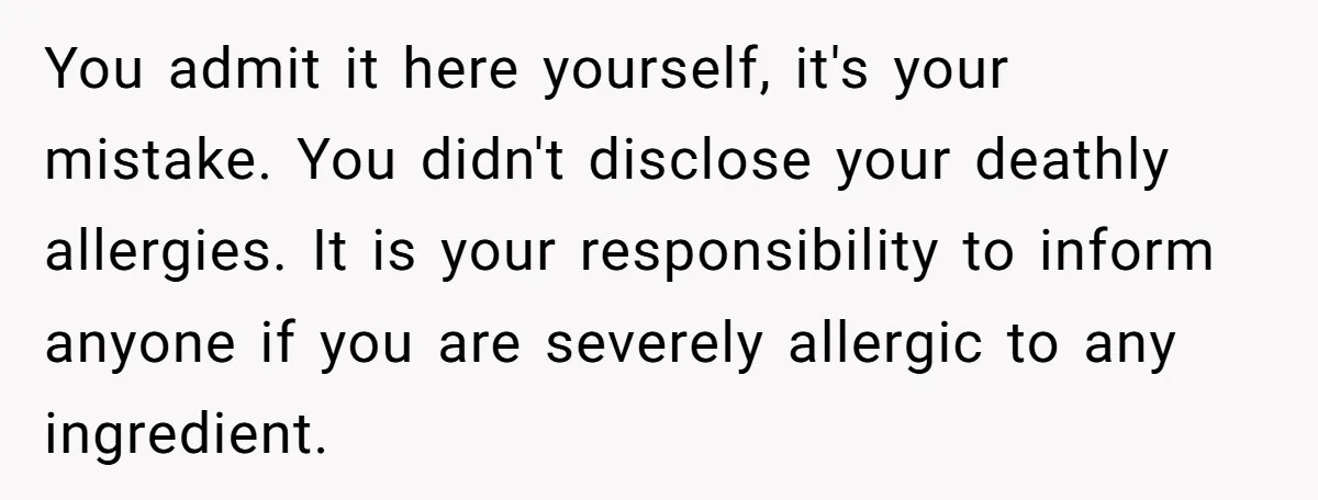 You admit it here yourself, it's your mistake. You didn't disclose your deathly allergies. It is your responsibility to inform anyone if you are severely allergic to any ingredient.