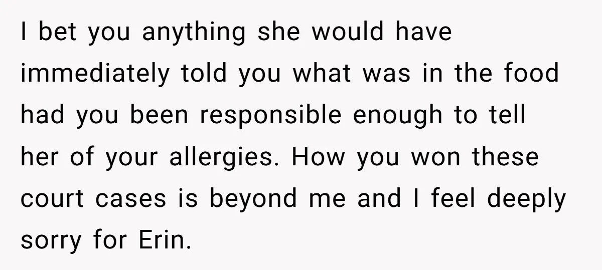 I bet you anything she would have immediately told you what was in the food had you been responsible enough to tell her of your allergies. How you won these...