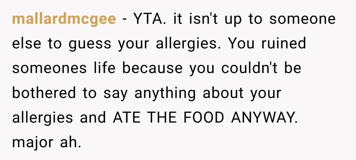 mallardmcgee − YTA. it isn't up to someone else to guess your allergies. You ruined someones life because you couldn't be bothered to say anything about your allergies and ATE...