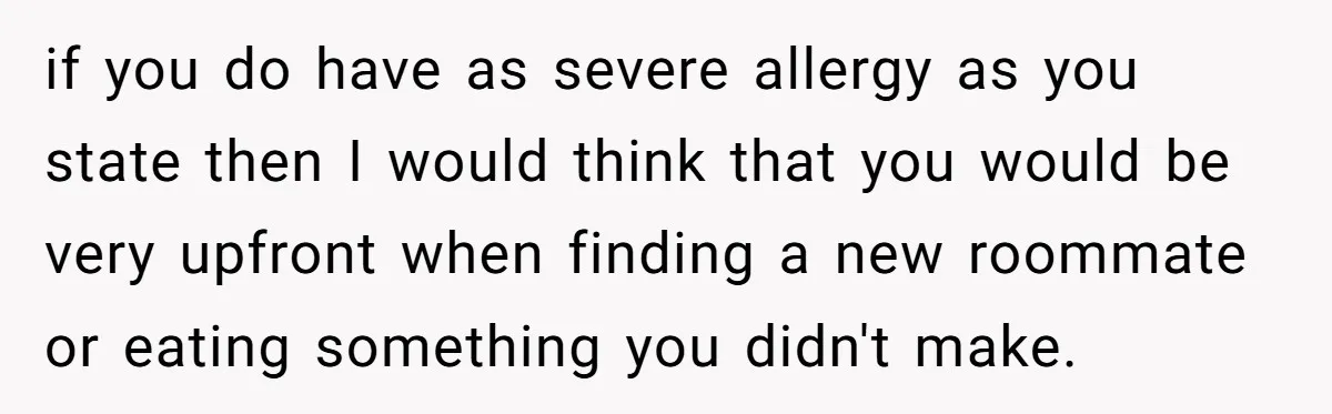 if you do have as severe allergy as you state then I would think that you would be very upfront when finding a new roommate or eating something you didn't...