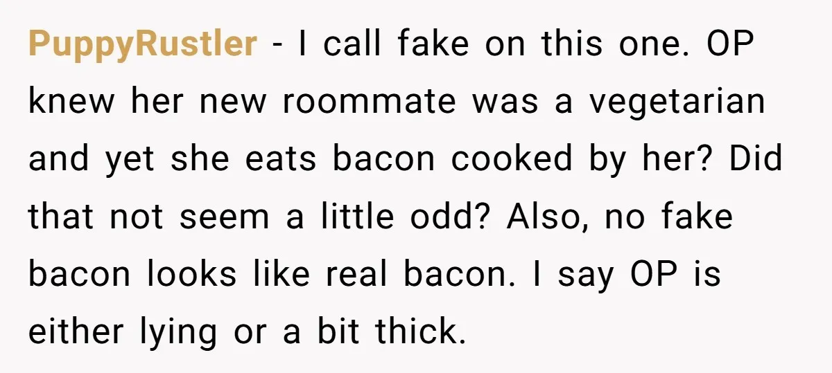 PuppyRustler − I call fake on this one. OP knew her new roommate was a vegetarian and yet she eats bacon cooked by her? Did that not seem a little...